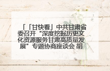「甘快看」中共甘肃省委召开“深度挖掘历史文化资源服务甘肃高质量发展”专题协商座谈会 胡昌升主持并讲话