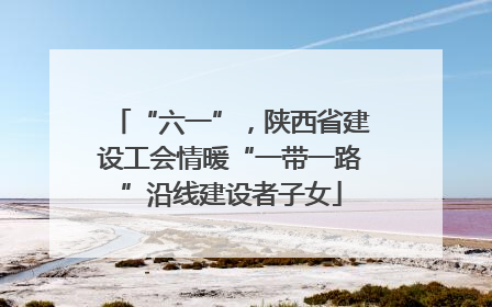 “六一”，陕西省建设工会情暖“一带一路”沿线建设者子女