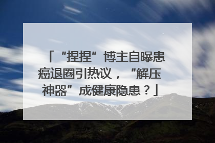 “捏捏”博主自曝患癌退圈引热议，“解压神器”成健康隐患？