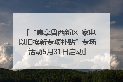 “惠享鲁西新区-家电以旧换新专项补贴”专场活动5月31日启动