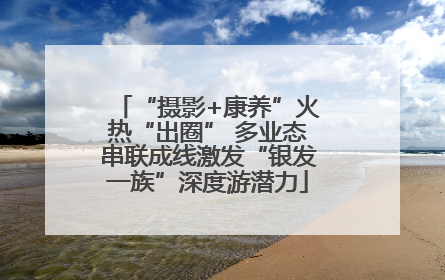 “摄影+康养”火热“出圈” 多业态串联成线激发“银发一族”深度游潜力