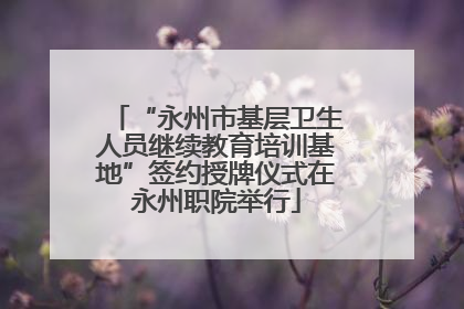 “永州市基层卫生人员继续教育培训基地”签约授牌仪式在永州职院举行