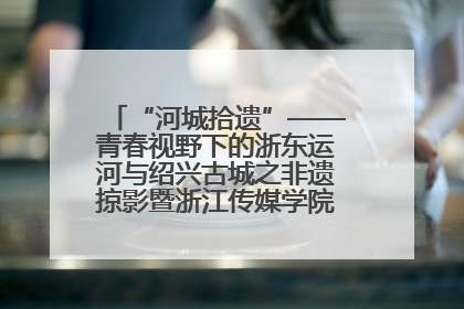 “河城拾遗”——青春视野下的浙东运河与绍兴古城之非遗掠影暨浙江传媒学院小学期来绍