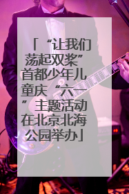 “让我们荡起双桨”首都少年儿童庆“六一”主题活动在北京北海公园举办