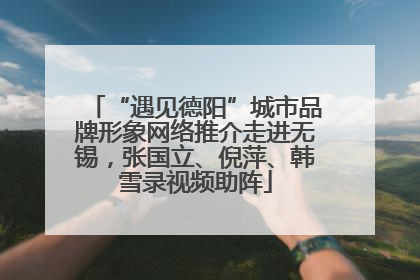 “遇见德阳”城市品牌形象网络推介走进无锡，张国立、倪萍、韩雪录视频助阵