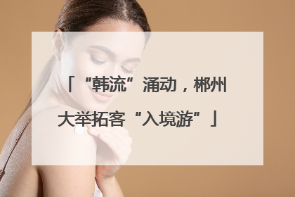 “韩流”涌动，郴州大举拓客“入境游”