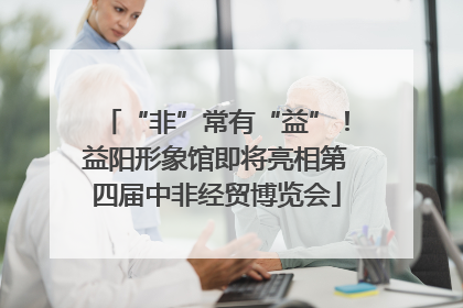 “非”常有“益”！益阳形象馆即将亮相第四届中非经贸博览会