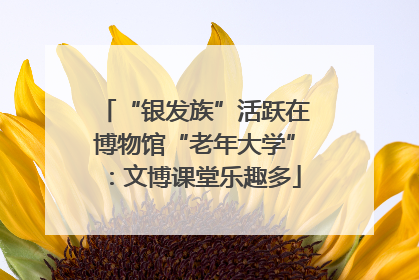 “银发族”活跃在博物馆“老年大学”：文博课堂乐趣多