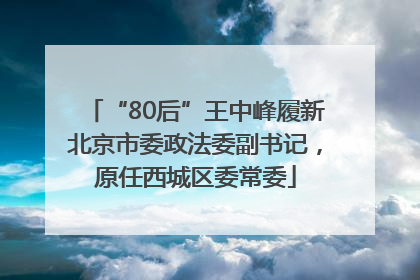 “80后”王中峰履新北京市委政法委副书记，原任西城区委常委