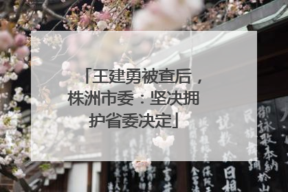 王建勇被查后，株洲市委：坚决拥护省委决定