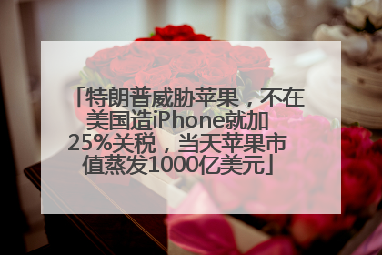 特朗普威胁苹果，不在美国造iPhone就加25%关税，当天苹果市值蒸发1000亿美元