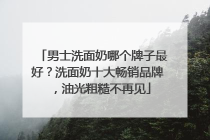 男士洗面奶哪个牌子最好？洗面奶十大畅销品牌，油光粗糙不再见