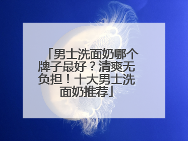 男士洗面奶哪个牌子最好？清爽无负担！十大男士洗面奶推荐