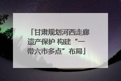 甘肃规划河西走廊遗产保护 构建“一带六市多点”布局