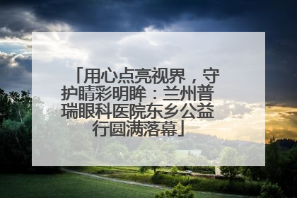 用心点亮视界，守护睛彩明眸：兰州普瑞眼科医院东乡公益行圆满落幕