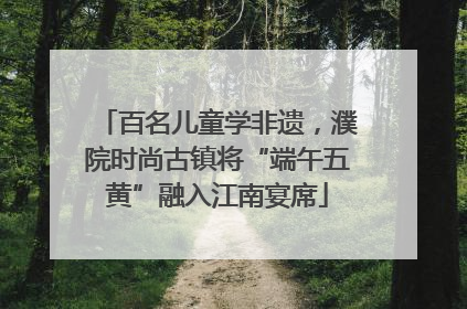 百名儿童学非遗，濮院时尚古镇将“端午五黄”融入江南宴席
