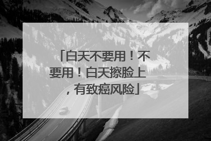 白天不要用！不要用！白天擦脸上，有致癌风险