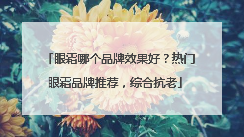眼霜哪个品牌效果好？热门眼霜品牌推荐，综合抗老