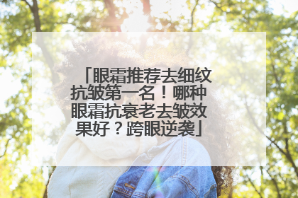 眼霜推荐去细纹抗皱第一名！哪种眼霜抗衰老去皱效果好？跨眼逆袭