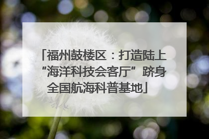 福州鼓楼区：打造陆上“海洋科技会客厅”跻身全国航海科普基地