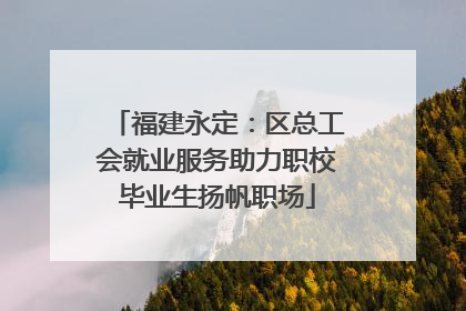 福建永定：区总工会就业服务助力职校毕业生扬帆职场