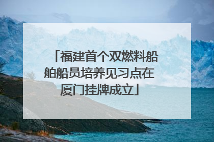 福建首个双燃料船舶船员培养见习点在厦门挂牌成立