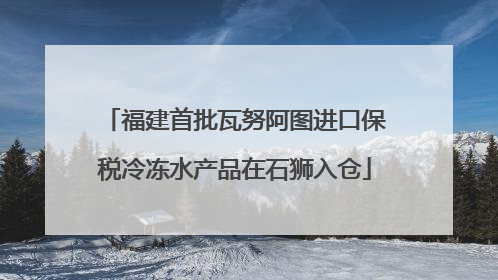 福建首批瓦努阿图进口保税冷冻水产品在石狮入仓