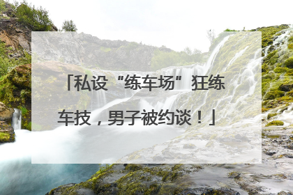 私设“练车场”狂练车技，男子被约谈！