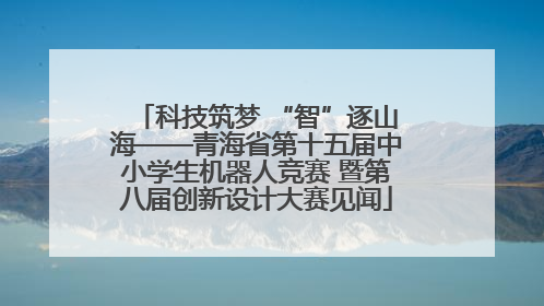 科技筑梦 “智”逐山海——青海省第十五届中小学生机器人竞赛 暨第八届创新设计大赛见闻