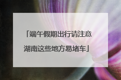 端午假期出行请注意 湖南这些地方易堵车