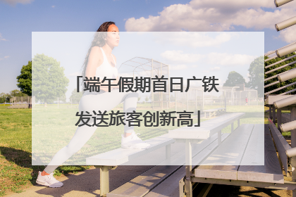 端午假期首日广铁发送旅客创新高