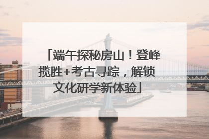 端午探秘房山！登峰揽胜+考古寻踪，解锁文化研学新体验