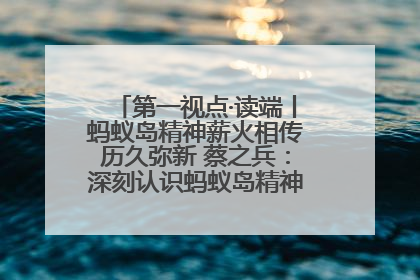 第一视点·读端丨蚂蚁岛精神薪火相传历久弥新 蔡之兵：深刻认识蚂蚁岛精神的“精气神”