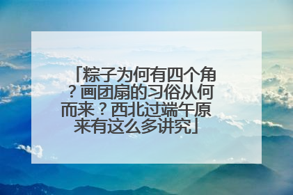 粽子为何有四个角？画团扇的习俗从何而来？西北过端午原来有这么多讲究