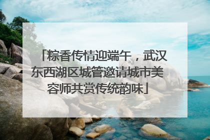 粽香传情迎端午，武汉东西湖区城管邀请城市美容师共赏传统韵味