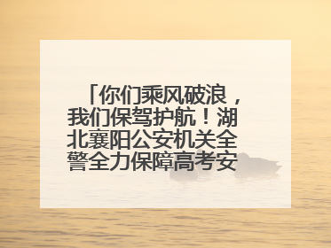 你们乘风破浪，我们保驾护航！湖北襄阳公安机关全警全力保障高考安全顺利举行