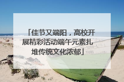 佳节又端阳，高校开展精彩活动端午元素扎堆传统文化浓郁