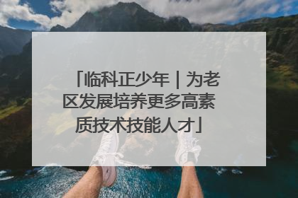临科正少年｜为老区发展培养更多高素质技术技能人才