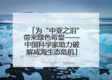 为“中亚之泪”带来绿色希望——中国科学家助力破解咸海生态危机