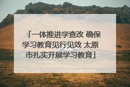 一体推进学查改 确保学习教育见行见效 太原市扎实开展学习教育