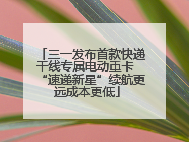 三一发布首款快递干线专属电动重卡 “速递新星”续航更远成本更低