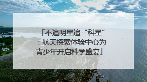 不追明星追“科星”：航天探索体验中心为青少年开启科学盛宴