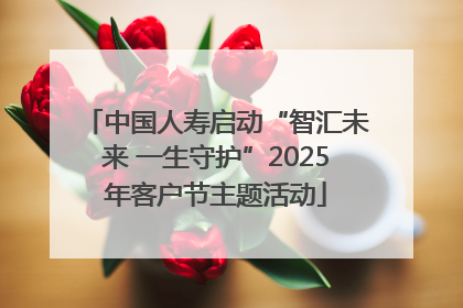 中国人寿启动“智汇未来 一生守护”2025年客户节主题活动