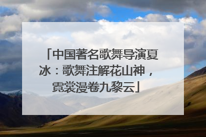 中国著名歌舞导演夏冰：歌舞注解花山神，霓裳漫卷九黎云