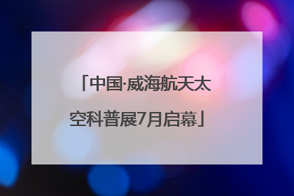 中国·威海航天太空科普展7月启幕