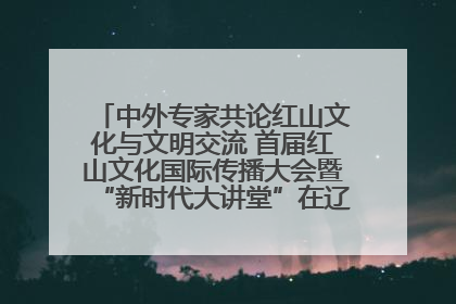 中外专家共论红山文化与文明交流 首届红山文化国际传播大会暨“新时代大讲堂”在辽宁朝阳举办