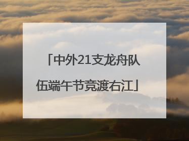 中外21支龙舟队伍端午节竞渡右江