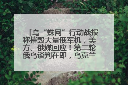 乌“蛛网”行动战报称摧毁大量俄军机，美方、俄媒回应！第二轮俄乌谈判在即，乌克兰提出三大诉求
