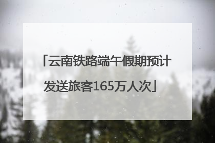 云南铁路端午假期预计发送旅客165万人次