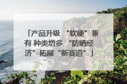 产品升级 “软硬”兼有 种类增多 “防晒经济”拓展“新赛道”